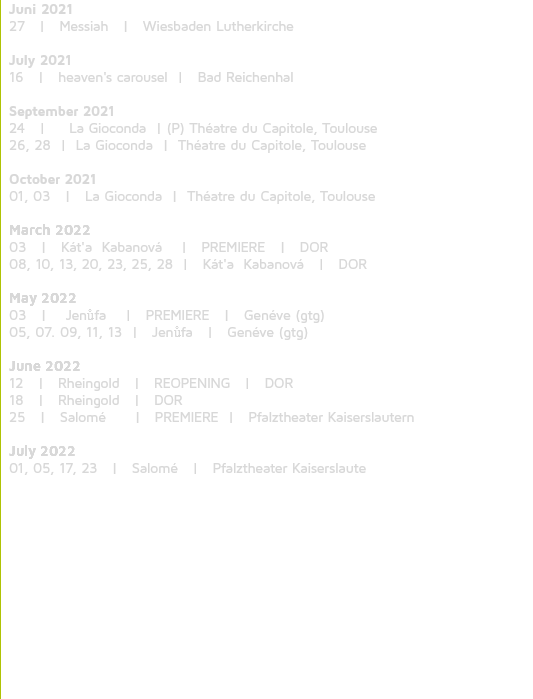 Juni 2021 27 | Messiah | Wiesbaden Lutherkirche July 2021 16 | heaven's carousel | Bad Reichenhal September 2021 24 | La Gioconda | (P) Théatre du Capitole, Toulouse 26, 28 | La Gioconda | Théatre du Capitole, Toulouse October 2021 01, 03 | La Gioconda | Théatre du Capitole, Toulouse March 2022 03 | Kát'a Kabanová | PREMIERE | DOR 08, 10, 13, 20, 23, 25, 28 | Kát'a Kabanová | DOR May 2022 03 | Jenůfa | PREMIERE | Genéve (gtg) 05, 07. 09, 11, 13 | Jenůfa | Genéve (gtg) June 2022 12 | Rheingold | REOPENING | DOR 18 | Rheingold | DOR 25 | Salomé | PREMIERE | Pfalztheater Kaiserslautern July 2022 01, 05, 17, 23 | Salomé | Pfalztheater Kaiserslaute 